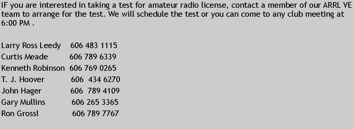 Text Box: IF you are interested in taking a test for amateur radio license, contact a member of our ARRL VE team to arrange for the test. We will schedule the test or you can come to any club meeting at 6:00 PM .Larry Ross Leedy    606 483 1115Curtis Meade         606 789 6339Kenneth Robinson  606 769 0265T. J. Hoover           606  434 6270John Hager            606  789 4109Gary Mullins           606 265 3365Ron Grossl              606 789 7767